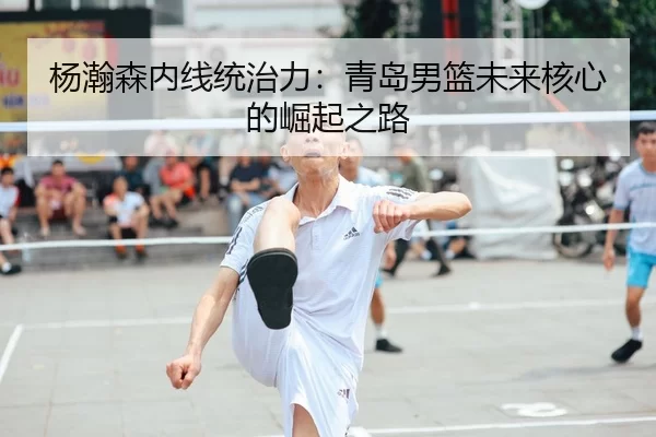 杨瀚森内线统治力：青岛男篮未来核心的崛起之路