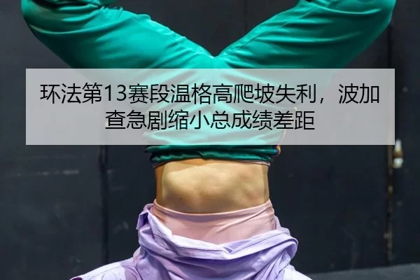 环法第13赛段温格高爬坡失利，波加查急剧缩小总成绩差距