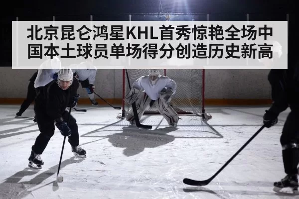 北京昆仑鸿星KHL首秀惊艳全场中国本土球员单场得分创造历史新高